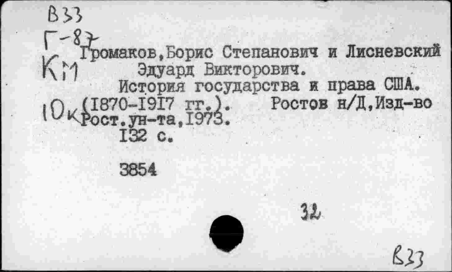 ﻿В 33
К Домаков,Борис Степанович и Лисневский г\Г1 Эдуард Викторович.
История государства и права США.
IО ,(1870-1917 гг.). Ростов н/Д,Изд-во
'и кРост. ун-та, 1973.
132 с.
3854